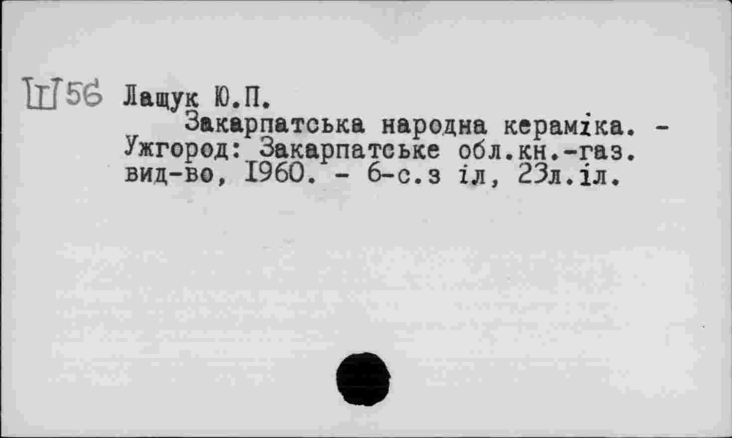 ﻿Лащук Ю.П.
Закарпатська народна кераміка. Ужгород: Закарпатське обл.кн.-газ. виц-во, I960. - 6-с.з іл, 23л.іл.